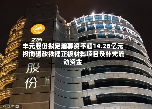 丰元股份拟定增募资不超14.28亿元 投向磷酸铁锂正极材料项目及补充流动资金