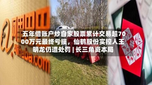 五年借账户炒自家股票累计交易超7000万元最终亏损，仙鹤股份实控人王明龙仍遭处罚 | 长三角资本局-第3张图片