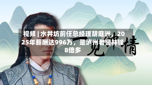 视频 | 水井坊前任总经理胡庭洲	，2025年薪酬达996万，是泸州老窖林锋8倍多-第2张图片