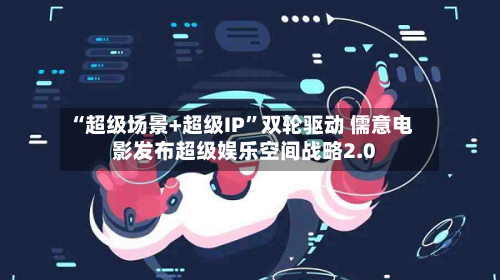 “超级场景+超级IP”双轮驱动 儒意电影发布超级娱乐空间战略2.0
