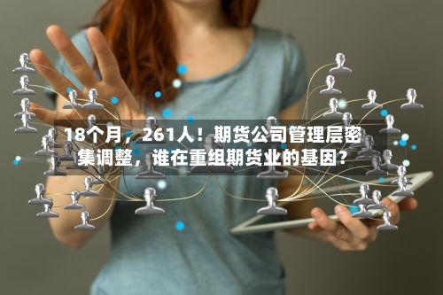 18个月，261人！期货公司管理层密集调整	，谁在重组期货业的基因？-第2张图片