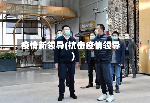 疫情新领导(抗击疫情领导)-第2张图片