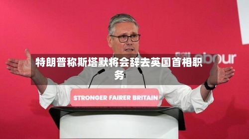 特朗普称斯塔默将会辞去英国首相职务