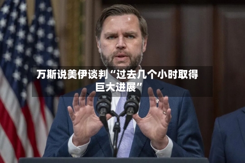 万斯说美伊谈判“过去几个小时取得巨大进展”-第2张图片