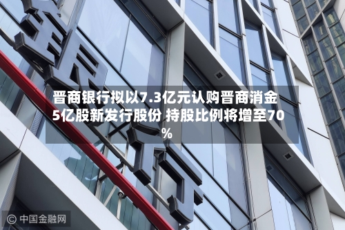 晋商银行拟以7.3亿元认购晋商消金5亿股新发行股份 持股比例将增至70%-第3张图片