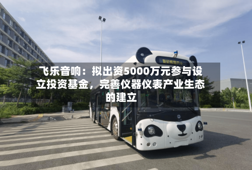 飞乐音响：拟出资5000万元参与设立投资基金，完善仪器仪表产业生态的建立-第2张图片