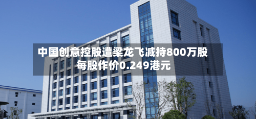 中国创意控股遭梁龙飞减持800万股 每股作价0.249港元-第2张图片