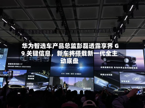 华为智选车产品总监彭磊透露享界 G9 关键信息	，新车将搭载新一代全主动底盘-第2张图片