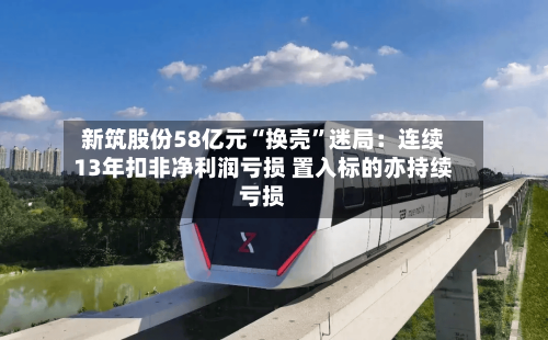 新筑股份58亿元“换壳”迷局：连续13年扣非净利润亏损 置入标的亦持续亏损