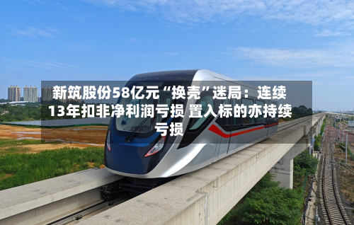 新筑股份58亿元“换壳	”迷局：连续13年扣非净利润亏损 置入标的亦持续亏损-第3张图片
