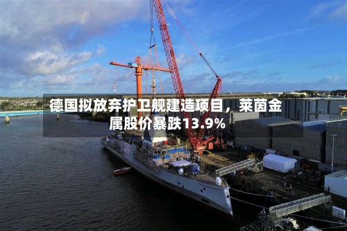 德国拟放弃护卫舰建造项目，莱茵金属股价暴跌13.9%