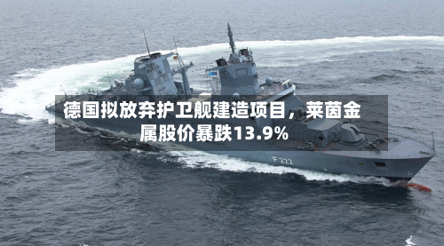 德国拟放弃护卫舰建造项目，莱茵金属股价暴跌13.9%-第2张图片