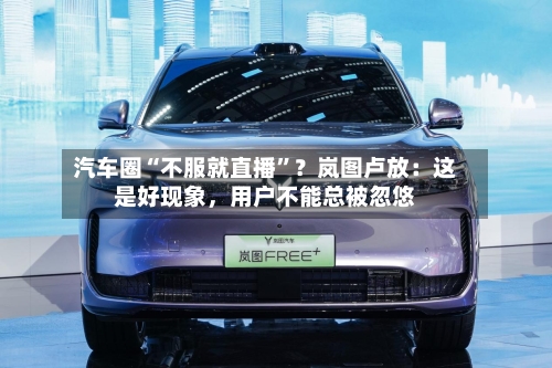 汽车圈“不服就直播”？岚图卢放：这是好现象	，用户不能总被忽悠-第3张图片