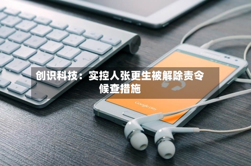 创识科技：实控人张更生被解除责令候查措施-第2张图片