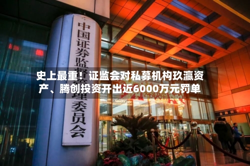 史上最重！证监会对私募机构玖瀛资产	、腾创投资开出近6000万元罚单-第2张图片