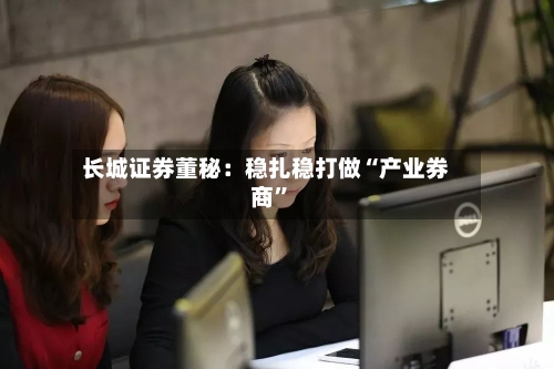长城证券董秘：稳扎稳打做“产业券商”-第3张图片