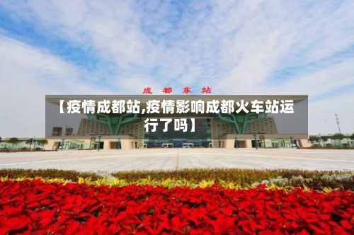 【疫情成都站,疫情影响成都火车站运行了吗】