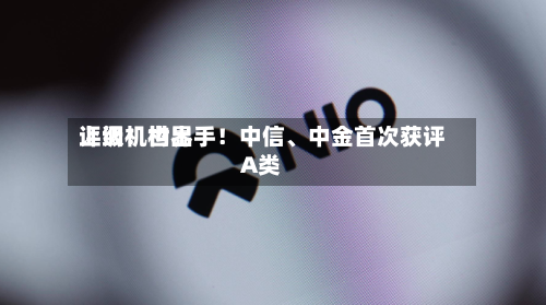 上调！世界评级机构出手！中信	、中金首次获评A类-第2张图片