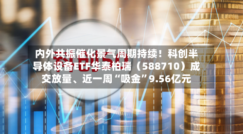 内外共振催化景气周期持续！科创半导体设备ETF华泰柏瑞（588710）成交放量、近一周“吸金”9.56亿元