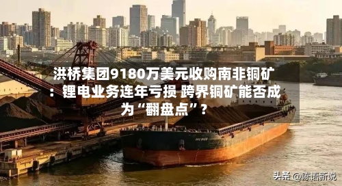 洪桥集团9180万美元收购南非铜矿：锂电业务连年亏损 跨界铜矿能否成为“翻盘点”？