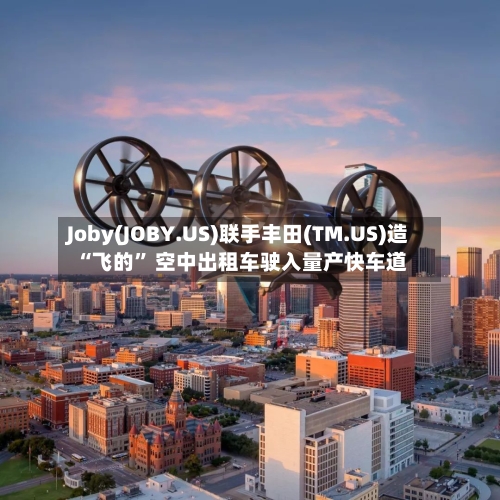 Joby(JOBY.US)联手丰田(TM.US)造“飞的” 空中出租车驶入量产快车道