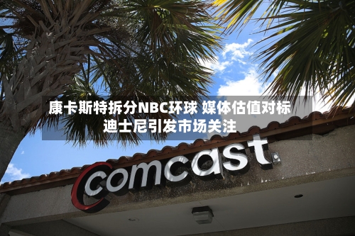康卡斯特拆分NBC环球 媒体估值对标迪士尼引发市场关注