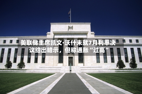 美联储主席凯文·沃什未就7月利率决议给出暗示，但称通胀“过高”-第2张图片