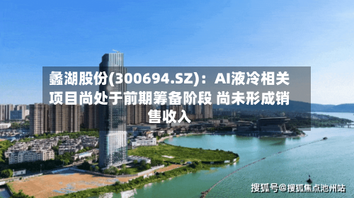 蠡湖股份(300694.SZ)：AI液冷相关项目尚处于前期筹备阶段 尚未形成销售收入-第2张图片