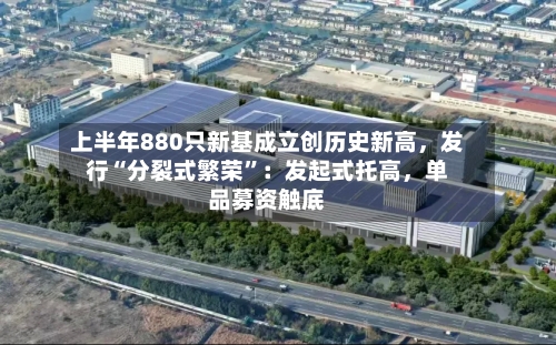 上半年880只新基成立创历史新高，发行“分裂式繁荣”：发起式托高	，单品募资触底-第2张图片