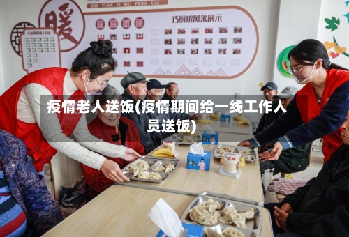 疫情老人送饭(疫情期间给一线工作人员送饭)-第2张图片