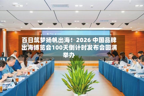 百日筑梦扬帆出海！2026 中国品牌出海博览会100天倒计时发布会圆满举办-第3张图片