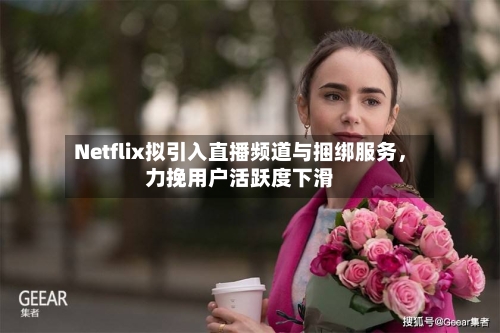 Netflix拟引入直播频道与捆绑服务，力挽用户活跃度下滑-第3张图片