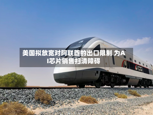 美国拟放宽对阿联酋的出口限制 为AI芯片销售扫清障碍