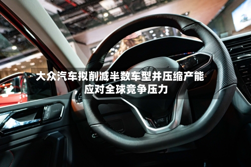 大众汽车拟削减半数车型并压缩产能，应对全球竞争压力